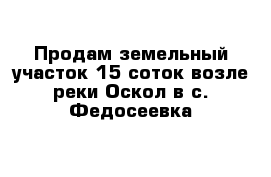 Продам земельный участок 15 соток возле реки Оскол в с. Федосеевка